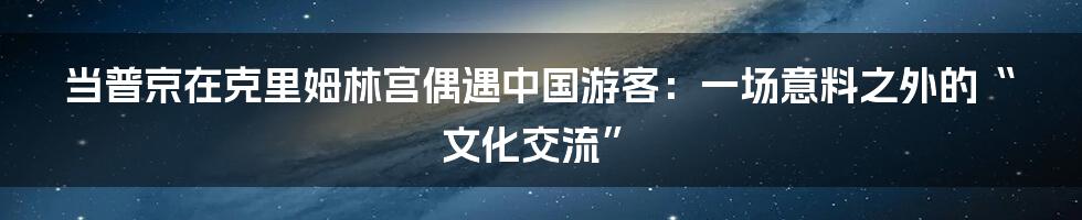 当普京在克里姆林宫偶遇中国游客：一场意料之外的“文化交流”