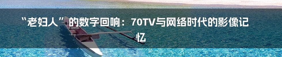 “老妇人”的数字回响：70TV与网络时代的影像记忆