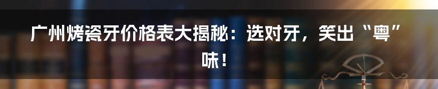 广州烤瓷牙价格表大揭秘：选对牙，笑出“粤”味！