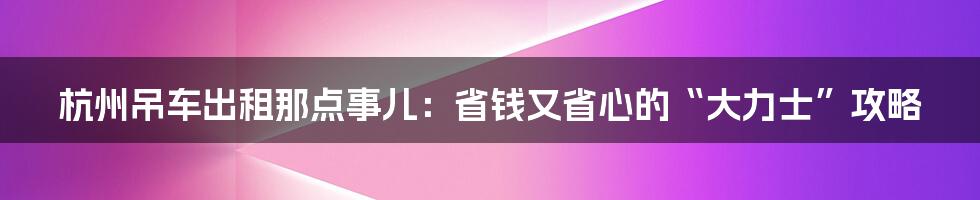 杭州吊车出租那点事儿：省钱又省心的“大力士”攻略