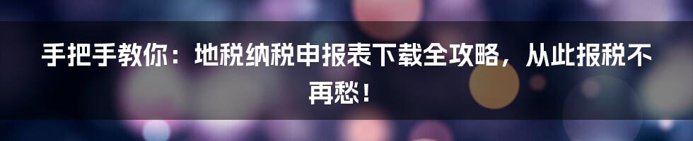 手把手教你：地税纳税申报表下载全攻略，从此报税不再愁！