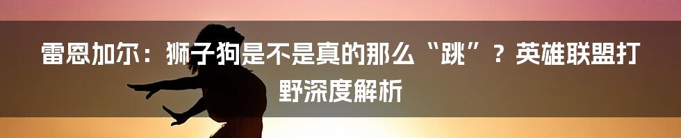 雷恩加尔：狮子狗是不是真的那么“跳”？英雄联盟打野深度解析