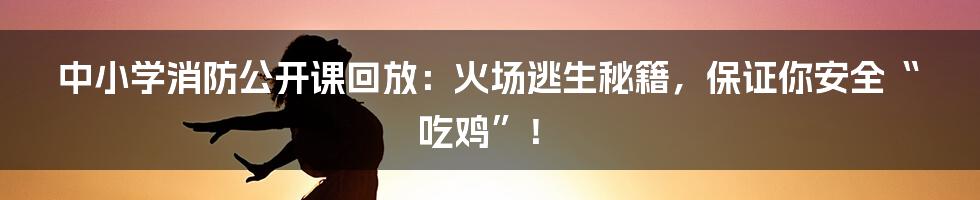 中小学消防公开课回放：火场逃生秘籍，保证你安全“吃鸡”！