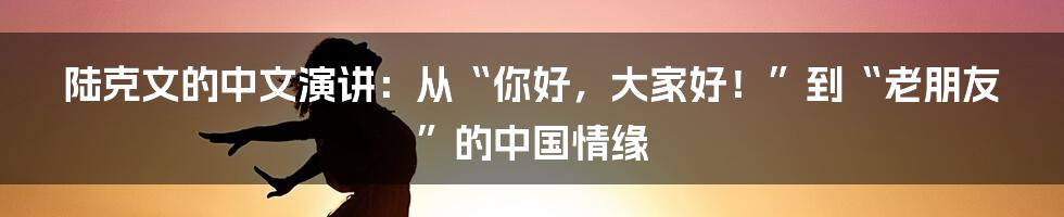 陆克文的中文演讲：从“你好，大家好！”到“老朋友”的中国情缘