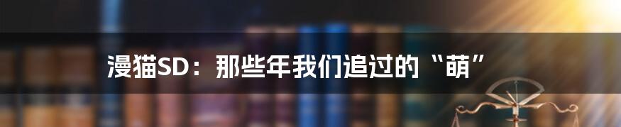 漫猫SD：那些年我们追过的“萌”