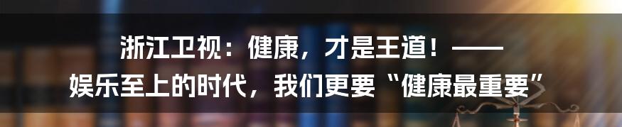 浙江卫视：健康，才是王道！—— 娱乐至上的时代，我们更要“健康最重要”