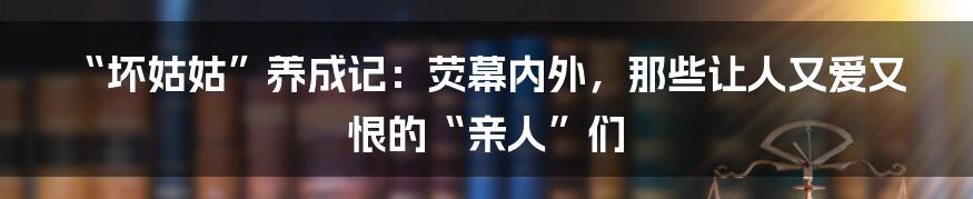 “坏姑姑”养成记：荧幕内外，那些让人又爱又恨的“亲人”们