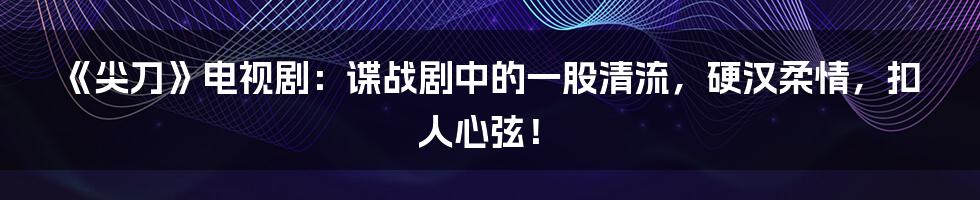 《尖刀》电视剧：谍战剧中的一股清流，硬汉柔情，扣人心弦！