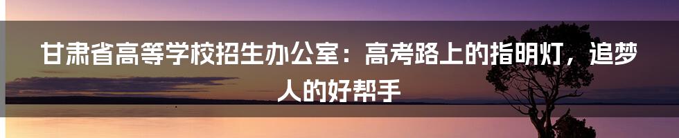 甘肃省高等学校招生办公室：高考路上的指明灯，追梦人的好帮手