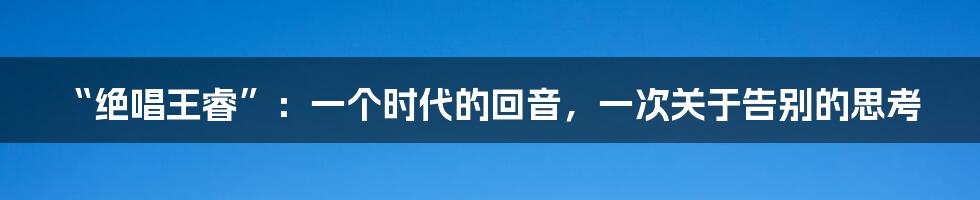 “绝唱王睿”：一个时代的回音，一次关于告别的思考