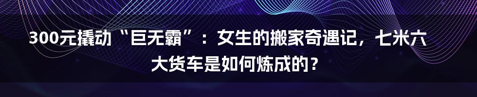 300元撬动“巨无霸”：女生的搬家奇遇记，七米六大货车是如何炼成的？
