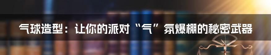 气球造型：让你的派对“气”氛爆棚的秘密武器