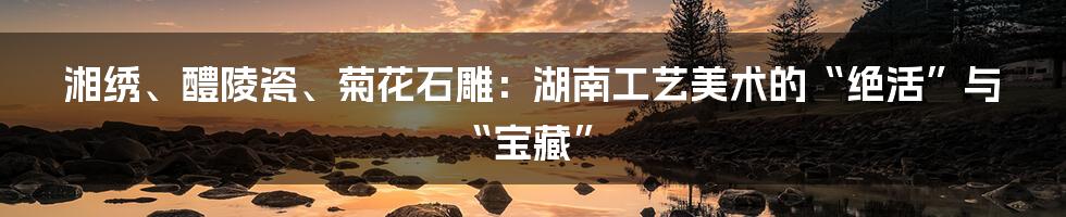 湘绣、醴陵瓷、菊花石雕：湖南工艺美术的“绝活”与“宝藏”