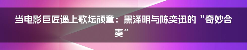当电影巨匠遇上歌坛顽童:黑泽明与陈奕迅的“奇妙合奏”