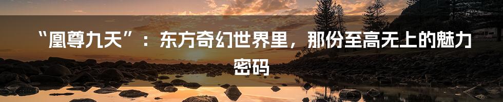 “凰尊九天”:东方奇幻世界里,那份至高无上的魅力密码