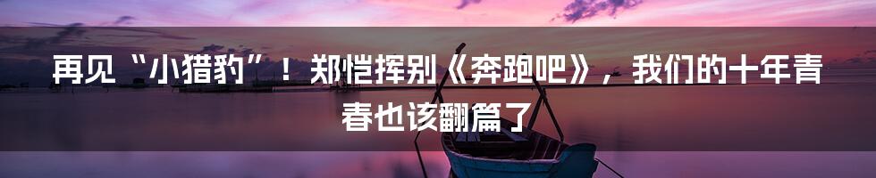 再见“小猎豹”!郑恺挥别《奔跑吧》,我们的十年青春也该翻篇了