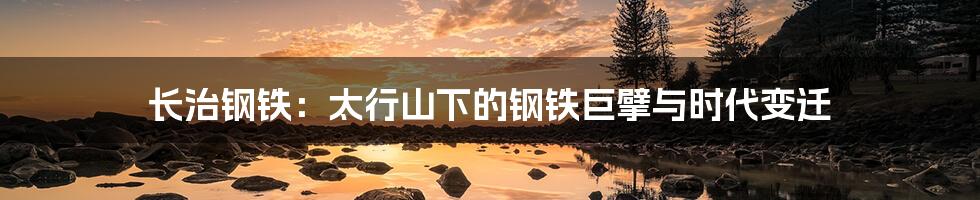 长治钢铁：太行山下的钢铁巨擘与时代变迁