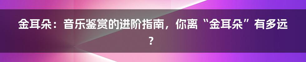 金耳朵:音乐鉴赏的进阶指南,你离“金耳朵”有多远?