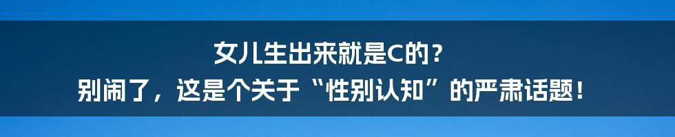 女儿生出来就是C的？ 别闹了，这是个关于“性别认知”的严肃话题！
