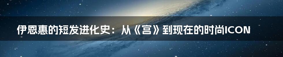 伊恩惠的短发进化史：从《宫》到现在的时尚ICON