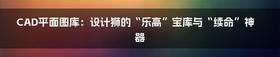 CAD平面图库：设计狮的“乐高”宝库与“续命”神器