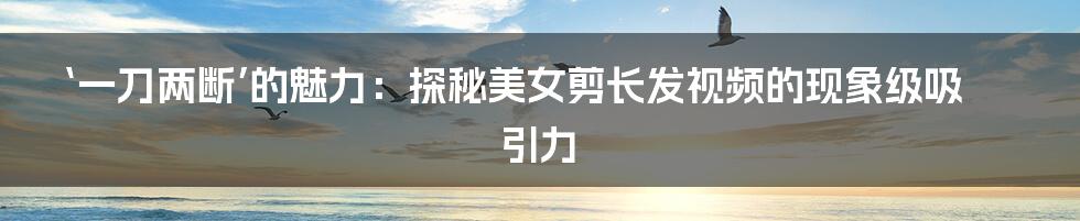 ‘一刀两断’的魅力：探秘美女剪长发视频的现象级吸引力