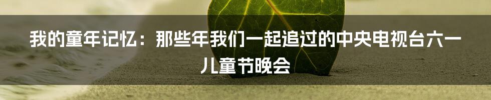 我的童年记忆：那些年我们一起追过的中央电视台六一儿童节晚会