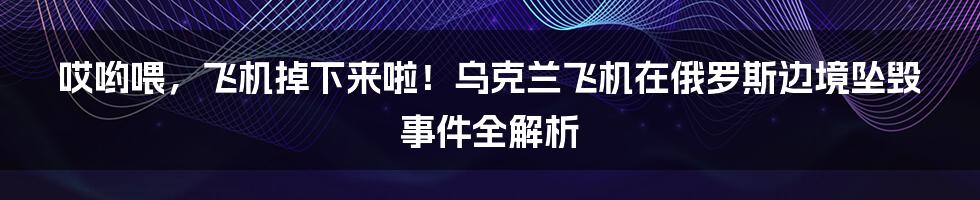 哎哟喂,飞机掉下来啦!乌克兰飞机在俄罗斯边境坠毁事件全解析