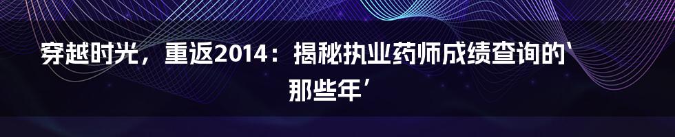 穿越时光，重返2014：揭秘执业药师成绩查询的‘那些年’