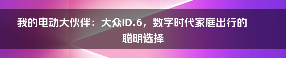 我的电动大伙伴：大众ID.6，数字时代家庭出行的聪明选择