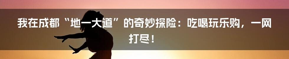 我在成都“地一大道”的奇妙探险：吃喝玩乐购，一网打尽！