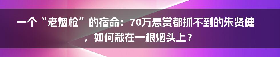 一个“老烟枪”的宿命：70万悬赏都抓不到的朱贤健，如何栽在一根烟头上？