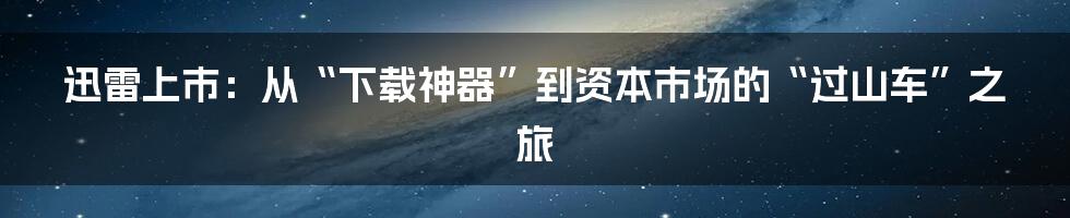 迅雷上市：从“下载神器”到资本市场的“过山车”之旅