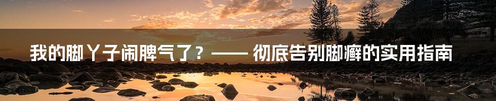 我的脚丫子闹脾气了？—— 彻底告别脚癣的实用指南