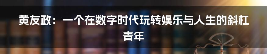 黄友政：一个在数字时代玩转娱乐与人生的斜杠青年