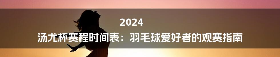 2024 汤尤杯赛程时间表：羽毛球爱好者的观赛指南