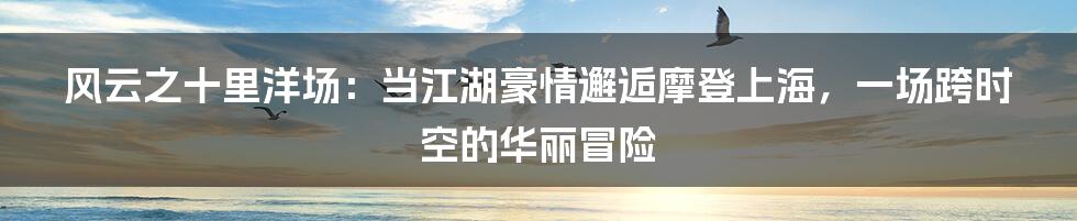 风云之十里洋场：当江湖豪情邂逅摩登上海，一场跨时空的华丽冒险