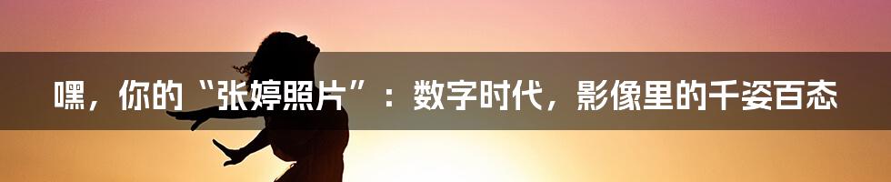 嘿，你的“张婷照片”：数字时代，影像里的千姿百态