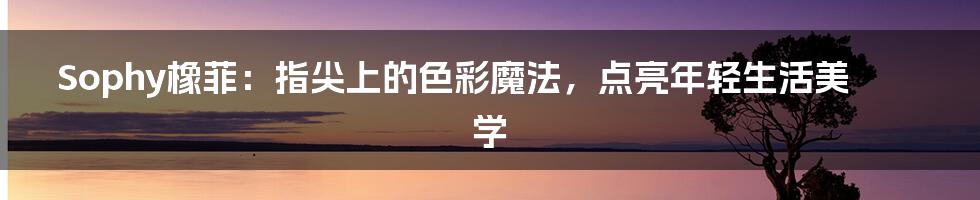 Sophy橡菲：指尖上的色彩魔法，点亮年轻生活美学