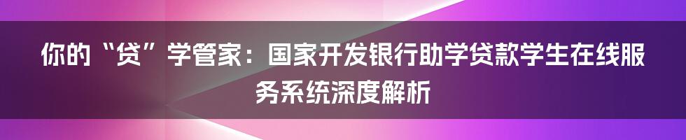 你的“贷”学管家：国家开发银行助学贷款学生在线服务系统深度解析