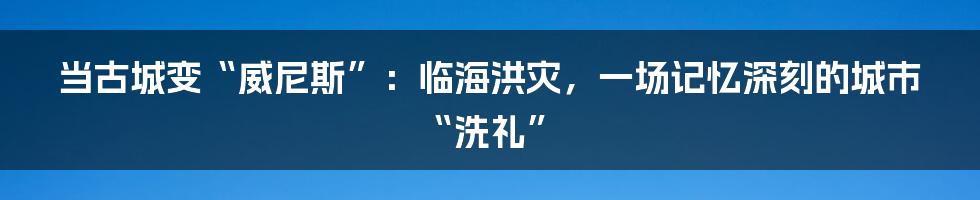 当古城变“威尼斯”：临海洪灾，一场记忆深刻的城市“洗礼”