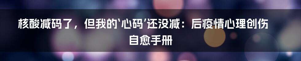 核酸减码了，但我的‘心码’还没减：后疫情心理创伤自愈手册