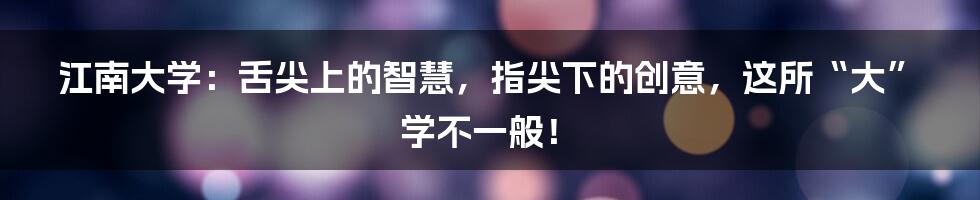 江南大学:舌尖上的智慧,指尖下的创意,这所“大”学不一般!