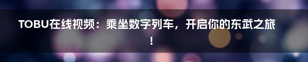 TOBU在线视频：乘坐数字列车，开启你的东武之旅！