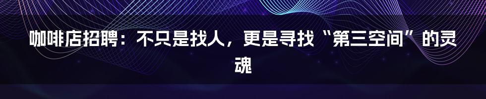 咖啡店招聘：不只是找人，更是寻找“第三空间”的灵魂