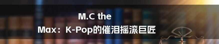 M.C the Max：K-Pop的催泪摇滚巨匠