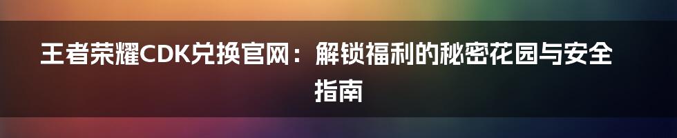 王者荣耀CDK兑换官网：解锁福利的秘密花园与安全指南
