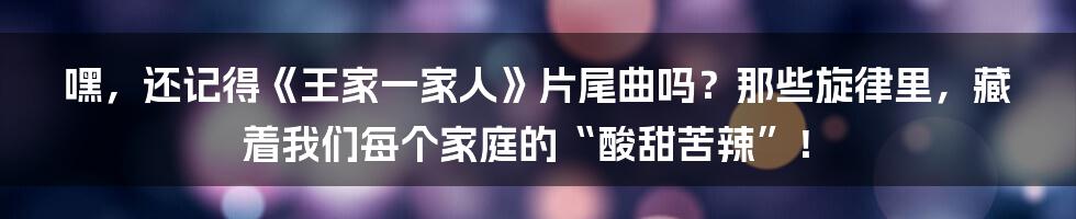 嘿，还记得《王家一家人》片尾曲吗？那些旋律里，藏着我们每个家庭的“酸甜苦辣”！