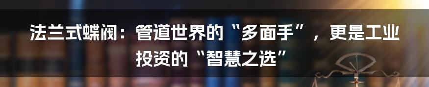 法兰式蝶阀：管道世界的“多面手”，更是工业投资的“智慧之选”