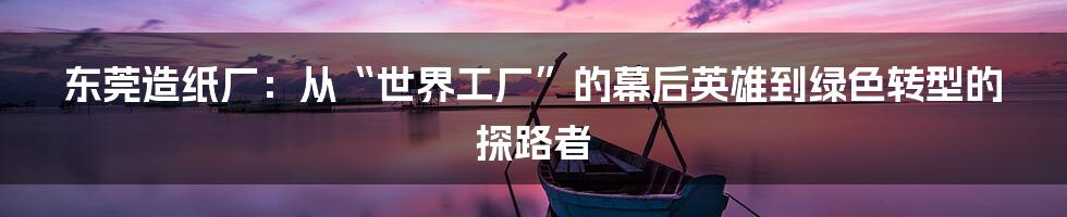 东莞造纸厂：从“世界工厂”的幕后英雄到绿色转型的探路者